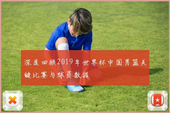 深度回顾2019年世界杯中国男篮关键比赛与球员数据